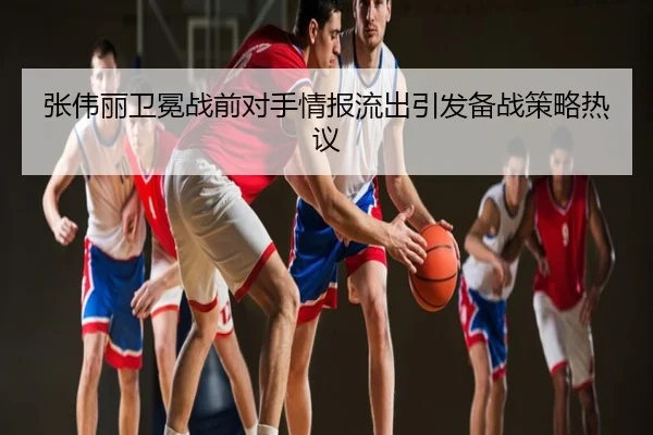 张伟丽卫冕战前对手情报流出引发备战策略热议