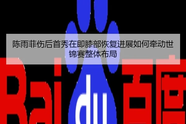 陈雨菲伤后首秀在即膝部恢复进展如何牵动世锦赛整体布局