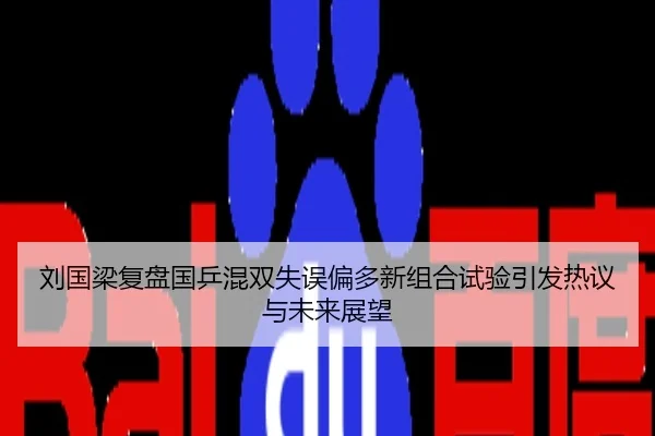 刘国梁复盘国乒混双失误偏多新组合试验引发热议与未来展望