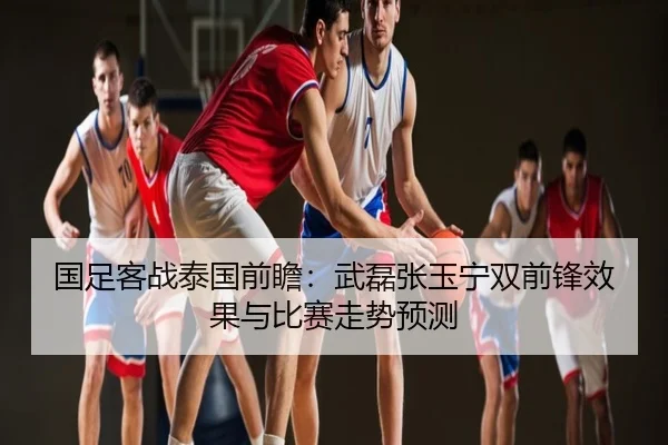 国足客战泰国前瞻：武磊张玉宁双前锋效果与比赛走势预测