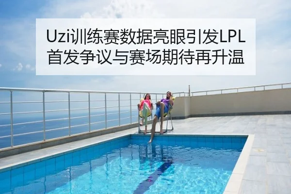 Uzi训练赛数据亮眼引发LPL首发争议与赛场期待再升温
