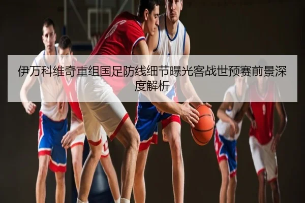 伊万科维奇重组国足防线细节曝光客战世预赛前景深度解析