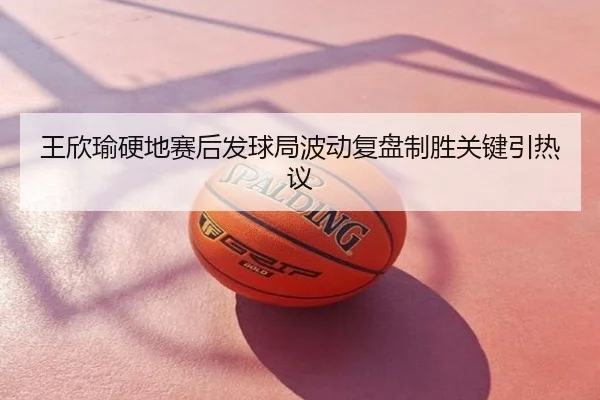 王欣瑜硬地赛后发球局波动复盘制胜关键引热议